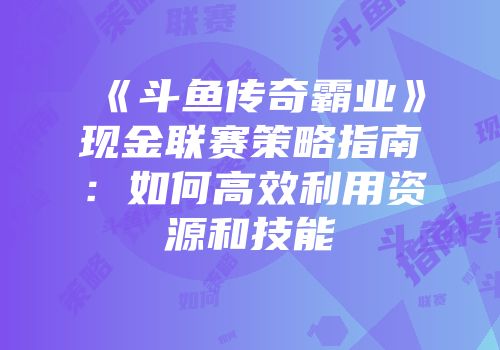 《斗鱼传奇霸业》现金联赛策略指南:如何高效利用资源和技能
