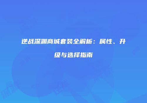 逆战深渊商城套装全解析：属性、升级与选择指南