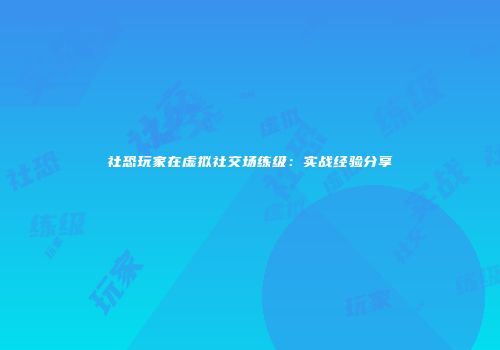 社恐玩家在虚拟社交场练级：实战经验分享