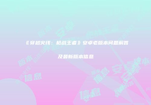 《穿越火线：枪战王者》安卓老版本问题解答及最新版本信息