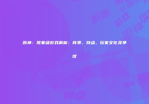 原神：现象级游戏解析：背景、特点、玩家文化及争议