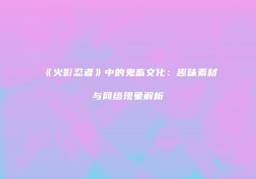 《火影忍者》中的鬼畜文化：趣味素材与网络现象解析