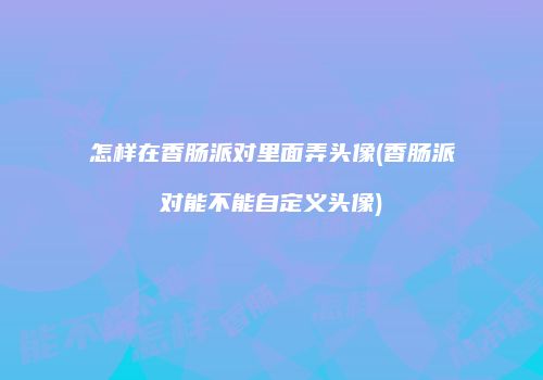 怎样在香肠派对里面弄头像(香肠派对能不能自定义头像)