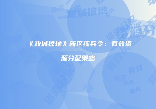 《攻城掠地》新区练兵令：有效资源分配策略