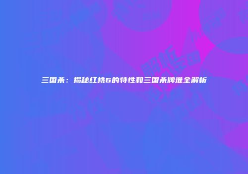三国杀：揭秘红桃6的特性和三国杀牌堆全解析