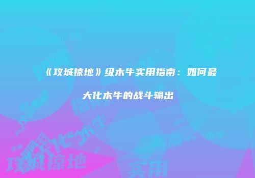 《攻城掠地》级木牛实用指南:如何最大化木牛的战斗输出
