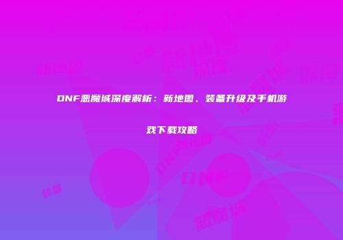 DNF恶魔城深度解析：新地图、装备升级及手机游戏下载攻略