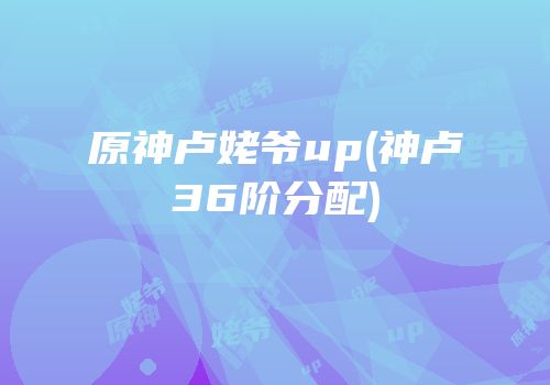 原神卢姥爷up(神卢36阶分配)