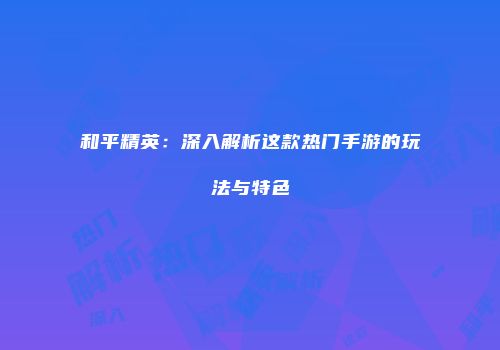 和平精英：深入解析这款热门手游的玩法与特色