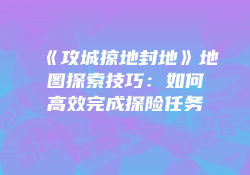 《攻城掠地封地》地图探索技巧：如何高效完成探险任务