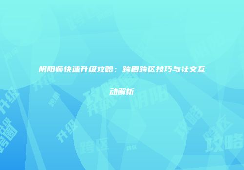 阴阳师快速升级攻略：跨圈跨区技巧与社交互动解析