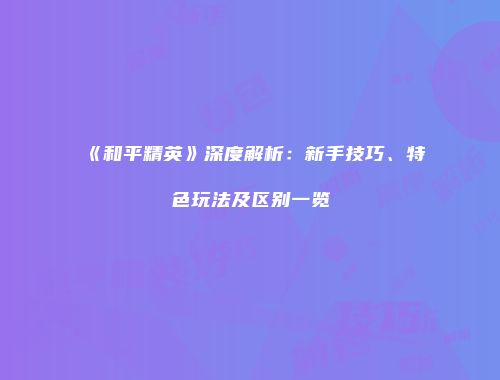 《和平精英》深度解析：新手技巧、特色玩法及区别一览