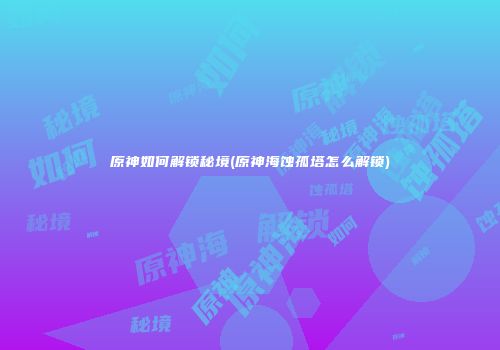 原神如何解锁秘境(原神海蚀孤塔怎么解锁)