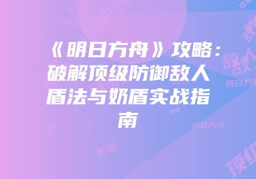 《明日方舟》攻略：破解顶级防御敌人盾法与奶盾实战指南