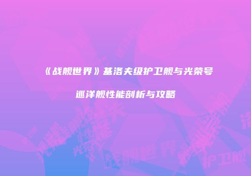 《战舰世界》基洛夫级护卫舰与光荣号巡洋舰性能剖析与攻略