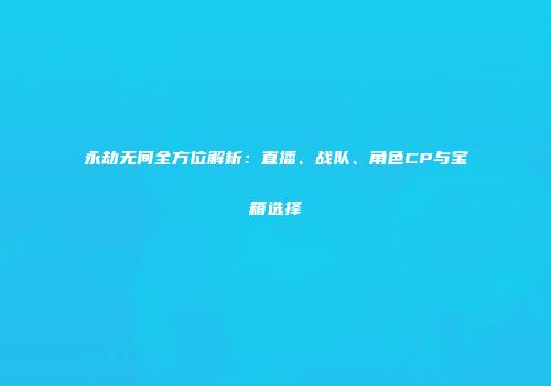 永劫无间全方位解析：直播、战队、角色CP与宝箱选择