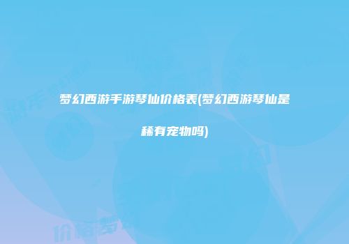 梦幻西游手游琴仙价格表(梦幻西游琴仙是稀有宠物吗)