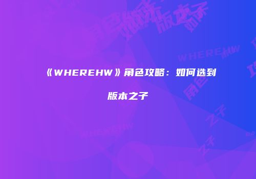 《WHEREHW》角色攻略：如何选到版本之子