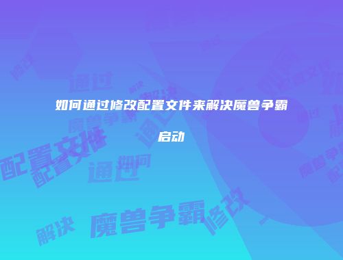 如何通过修改配置文件来解决魔兽争霸启动