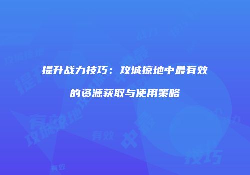 提升战力技巧：攻城掠地中最有效的资源获取与使用策略