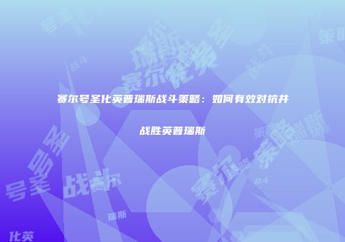 赛尔号圣化英普瑞斯战斗策略：如何有效对抗并战胜英普瑞斯