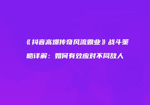 《抖音高爆传奇风流霸业》战斗策略详解：如何有效应对不同敌人