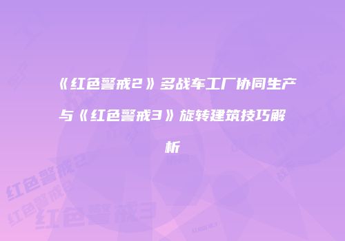 《红色警戒2》多战车工厂协同生产与《红色警戒3》旋转建筑技巧解析