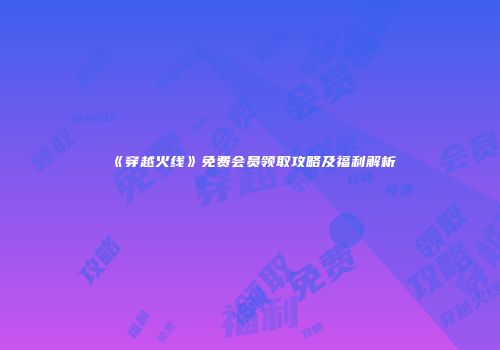 《穿越火线》免费会员领取攻略及福利解析