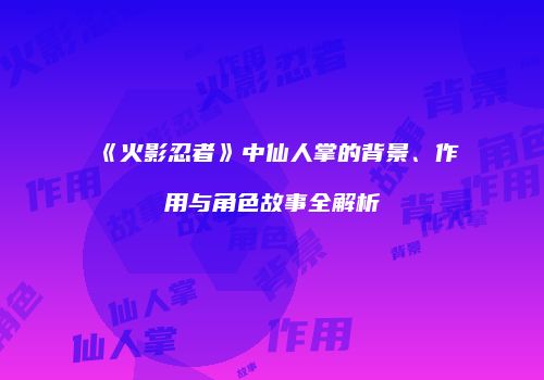 《火影忍者》中仙人掌的背景、作用与角色故事全解析