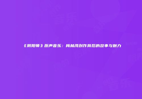 《阴阳师》原声音乐：梅林茂创作背后的故事与魅力