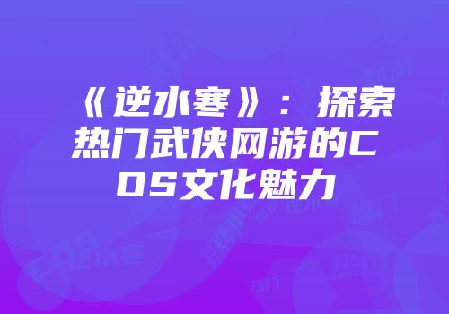 《逆水寒》：探索热门武侠网游的COS文化魅力