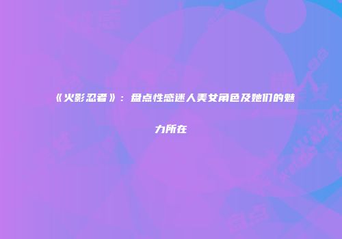 《火影忍者》：盘点性感迷人美女角色及她们的魅力所在