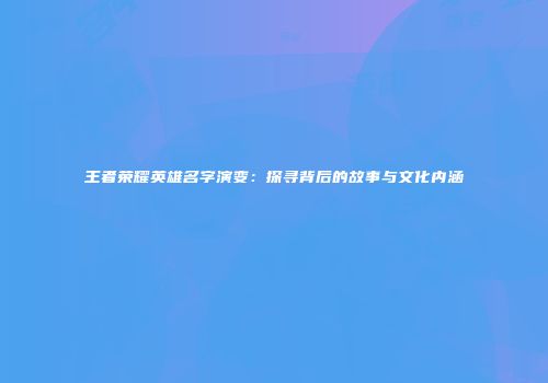 王者荣耀英雄名字演变：探寻背后的故事与文化内涵
