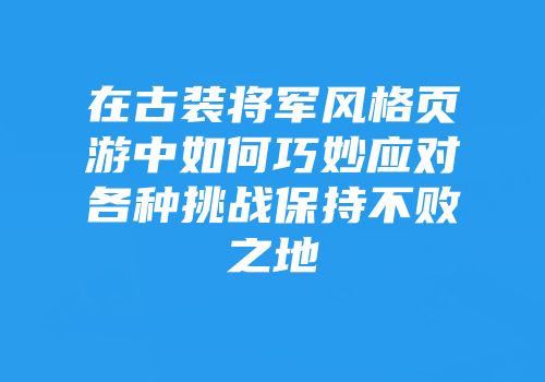 在古装将军风格页游中如何巧妙应对各种挑战保持不败之地