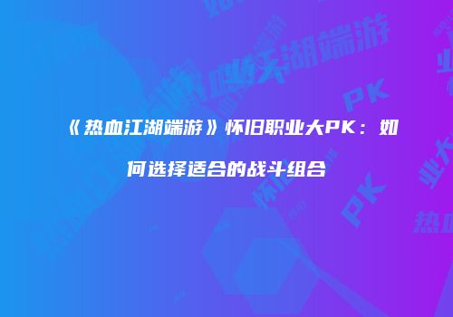 《热血江湖端游》怀旧职业大PK：如何选择适合的战斗组合
