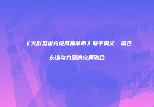 《火影忍者究极风暴革命》联手奥义：角色友谊与力量的完美融合