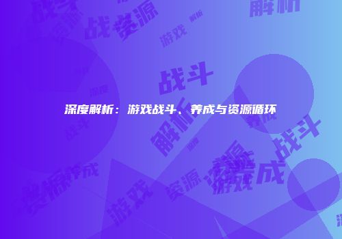 深度解析：游戏战斗、养成与资源循环