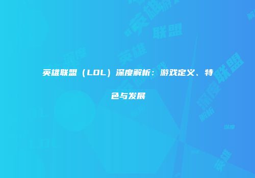 英雄联盟（LOL）深度解析：游戏定义、特色与发展