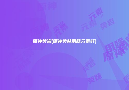 原神荧岩(原神荧妹用啥元素好)