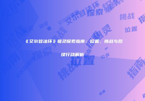 《艾尔登法环》祖灵探索指南：位置、挑战与后续行动解析