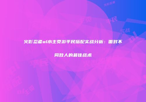 火影忍者ol水主页游平民搭配实战分析:面对不同敌人的最佳战术