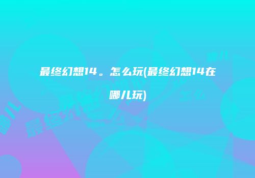 最终幻想14。怎么玩(最终幻想14在哪儿玩)