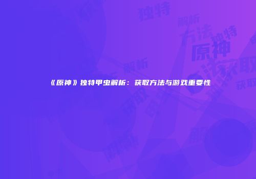 《原神》独特甲虫解析：获取方法与游戏重要性