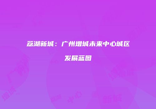 荔湖新城：广州增城未来中心城区发展蓝图