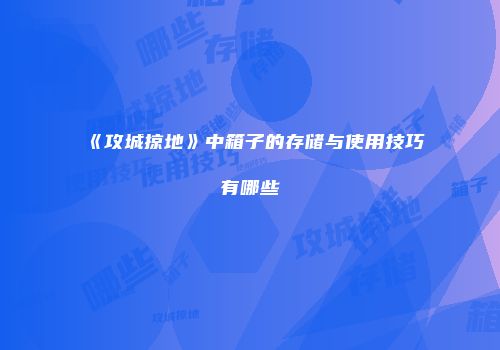 《攻城掠地》中箱子的存储与使用技巧有哪些