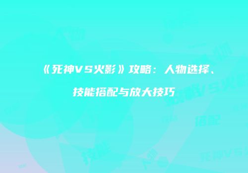 《死神VS火影》攻略：人物选择、技能搭配与放大技巧