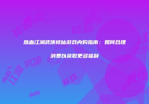 热血江湖武侠修仙游戏内购指南：如何合理消费以获取更多福利