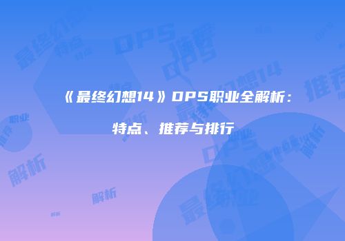 《最终幻想14》DPS职业全解析：特点、推荐与排行