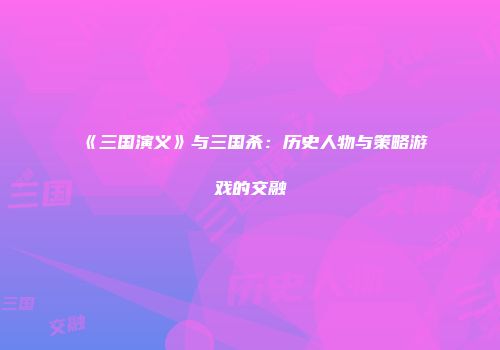 《三国演义》与三国杀：历史人物与策略游戏的交融