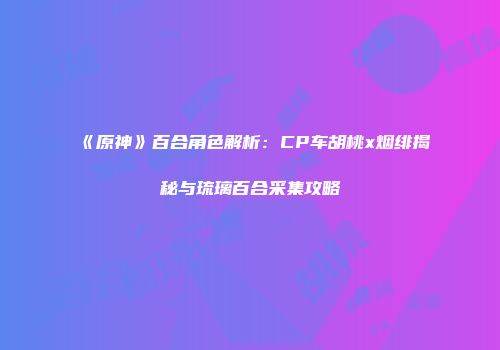 《原神》百合角色解析：CP车胡桃x烟绯揭秘与琉璃百合采集攻略